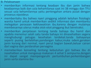B. Pelaksanaan
• memberikan informasi tentang keadaan ibu dan janin bahwa
keadaannya baik dan usia kehamilanya saat ini 38 minggu dan TFU
sesuai usia kehamilannya yaitu pertengahan antara pusat dengan
prosesus xipoideus
• memberitahu ibu bahwa nyeri pinggang adalah keluhan fisiologis
wanita hamil untuk memberikan sedikit informasi dan membantu
melegakan perasaan kekhawatiran ibu.karena dengan mulainya
membesarnya uterus maka otot-otot pinggang ikut beretraksi.
• memberikan penjelasan tentang tanda bahaya ibu hamil dan
apabila menemui salah satu tanda bahaya ini dinasehatkan segera
menghubungi petugas kesehatan terdekat.tanda bahayanya
seperti pusing berlebihan,pandangan kabur,muka odem,gerakan
janin kurang dari normal, nyeri perut bagian bawah,keluar cairan
dari vagina dan perdarahan pervagina
• memeberikan konseling tentang kebutuhan gizi bahwa ibu di
nasehatkan untuk mengasup makanan 4 sehat 5 sempurna.dengan
ini dapat sangat mempengaruhi pertumbuhan.perkembangan
janin serta stamina ibu
 