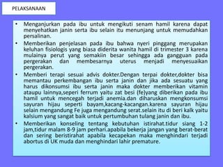 • Menganjurkan pada ibu untuk mengikuti senam hamil karena dapat
menyehatkan janin serta ibu selain itu menunjang untuk memudahkan
persalinan.
• Memberikan penjelasan pada ibu bahwa nyeri pinggang merupakan
keluhan fisiologis yang biasa diderita wanita hamil di trimester 3 karena
mulainya perut yang semakiin besar sehingga ada gangguan pada
pergerakan dan membesarnya uterus menjadi menyesuaikan
pergerakan.
• Memberi terapi sesuai advis dokter.Dengan terpai dokter,dokter bisa
memantau perkembangan ibu serta janin dan jika ada sesuatu yang
harus dikonsumsi ibu serta janin maka dokter memberikan vitamin
ataupu lainnya,seperi ferrum yaitu zat besi (fe)yang diberikan pada ibu
hamil untuk mencegah terjadi anemia.dan diharuskan mengkonsumsi
sayuran hijau seperti bayam,kacang-kacangan.karena sayuran hijau
selain mengandung Fe juga mengandung serat.selain itu di beri kalk yaitu
kalsium yang sangat baik untuk pertumbuhan tulang janin dan ibu.
• Memberikan konseling tentang kebutuhan istirahat.tidur siang 1-2
jam,tidur malam 8-9 jam perhari.apabila bekerja jangan yang berat-berat
dan sering beristirahat apabila kecapekan maka menghindari terjadi
abortus di UK muda dan menghindari lahir premature.
PELAKSANAAN
 