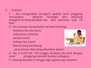 C. Evaluasi
S : Ibu mengatakan mengerti apabila nyeri pinggang
merupakan keluhan fisiologis dan sekarang
mengerti tentang keadaan ibu dan janinnya saat ini
baik.
O : Ibu mampu menjelaskan kembali tentang
keadaan ibu dan janin
kebutuhan istirahat
senam hamil
bahaya ibu hamil.
Nutrisi yang seimbang
cara minum obat yang diberikan dokter
A : Ny. A G1P0 UK : 29 minggu, keadaan ibu baik dengan
nyeri pinggang.masalah teratasi sebagian.
P : Datang kembali 1 minggu lagi apabila ada keluhan
 