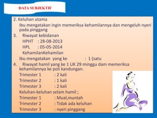 2. Keluhan utama
Ibu mengatakan ingin memeriksa kehamilannya dan mengeluh nyeri
pada pinggang
3. Riwayat kebidanan
HPHT : 28-08-2013
HPL : 05-05-2014
KehamilanKehamilan
Ibu mengatakan yang ke : 1 (satu
4. Riwayat hamil yang ke 1 UK 29 minggu dam memeriksa
kehamilannya ke poli kandungan.
Trimester 1 : 2 kali
Trimester 2 : 1 kali
Trimester 3 : 2 kali
Keluhan-keluhan selam hamil ;
Trimester 1 : Mual,muntah
Trimester 2 : Tidak ada keluhan
Trimester 3 : nyeri pinggang
DATA SUBJEKTIF
 