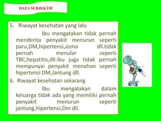 5. Riwayat kesehatan yang lalu
Ibu mengatakan tidak pernah
menderita penyakit menurun seperti
paru,DM,hipertensi,asma dll.tidak
pernah menular seperti
TBC,hepatitis,dll.ibu juga tidak pernah
mempunyai penyakit menahun seperti
hipertensi DM,Jantung dll.
6. Riwayat kesehatan sekarang
Ibu mengatakan dalam
keluarga tidak ada yang memiliki pernah
penyakit menurun seperti
jantung,hipertensi,Dm dll.
DATA SUBJEKTIF
 