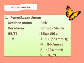 1. Pemeriksaan Umum
Keadaan umum : Baik
Kesadaran : Compos Mentis
BB/TB : 58kg/156 cm
TTV : T :110/70 mmHg
N : 84x/menit
R : 20x/menit
S : 36,7°C
b. DATA OBJEKTIF
 