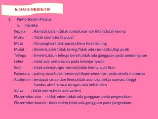 2. Pemeriksaan Khusus
a. Inspeksi
Kepala : Rambut bersih,tidak rontok,warnah hitam,tidak kering
Muka : Tidak odem,tidak pucat
Mata : Konjungtiva tidak pucat,sklera tidak kuning
Mulut : Simetris,bibir tidak kering,Tidak ada stomatitis,Gigi putih
Telinga : Simetris,daun telinga bersih,tidak ada gangguan pada pendengaran
Leher : tidak ada perbesaran pada kelenjar tyroid
Kulit : tidak odem,turgor normal,tidak kering,kulit licin
Payudara : puting susu tidak menonjol,Hyperpimentasi pada aerola mammae
Abdomen : terdapat striae dan liinea,tidak ada luka bekas operasi, tinggi
fundus uteri sesuai dengan usia kehamilan
Vulva : tidak odem,tidak ada varices
Ekstermitas atas : tidak odem,tidak ada gangguan pada pergerakkan
Ekstermitas bawah : tidak odem,tidak ada gangguan pada pergerakan
b. DATA OBJEKTIF
 