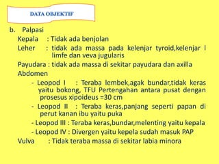b. Palpasi
Kepala : Tidak ada benjolan
Leher : tidak ada massa pada kelenjar tyroid,kelenjar l
limfe dan veva jugularis
Payudara : tidak ada massa di sekitar payudara dan axilla
Abdomen
- Leopod I : Teraba lembek,agak bundar,tidak keras
yaitu bokong, TFU Pertengahan antara pusat dengan
prosesus xipoideus =30 cm
- Leopod II : Teraba keras,panjang seperti papan di
perut kanan ibu yaitu puka
- Leopod III : Teraba keras,bundar,melenting yaitu kepala
- Leopod IV : Divergen yaitu kepela sudah masuk PAP
Vulva : Tidak teraba massa di sekitar labia minora
 