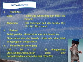 c. Auskultasi
Dada : tidak ada wheezhing dan tidak ada
rhonchi
Abdomen : DJJ terdengar baik dan teratur (11-
12-11)=136x / menit
d. Perkusi
Reflek patella : ekstermitas atas dan bawah +/+
Ekstermitas atas dan bawah : tidak ada odem,tidak
ada gangguan pergerakkan.
e. Pemeriksaan penunjang
USG : DJJ + UK : 29 minggu,intra
uteri,tunggal,hidup,kesan jalan lahir
normal,keadaan umum ibu baik ,TBJ=283
 