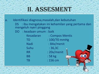 II. ASSESMENT
a. Identifikasi diagnosa,masalah,dan kebutuhan
DS : ibu mengatakan ini kehamilan yang pertama dan
mengeluh nyeri pinggang
DO : keadaan umum : baik
Kesadaran : Compos Mentis
TD : 100/70 mmHg
Nadi : 84x/menit
Suhu : 36,3C
RR : 20x/menit
BB : 58 kg
TB : 156 cm
 