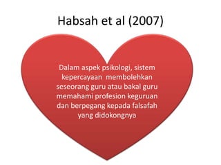 Habsah et al (2007)
Dalam aspek psikologi, sistem
kepercayaan membolehkan
seseorang guru atau bakal guru
memahami profesion keguruan
dan berpegang kepada falsafah
yang didokongnya
 