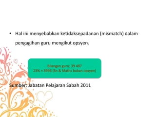 • Hal ini menyebabkan ketidaksepadanan (mismatch) dalam
pengagihan guru mengikut opsyen.
Sumber: Jabatan Pelajaran Sabah 2011
 