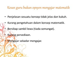 Kesan guru bukan opsyen mengajar matematik
• Penjelasan sesuatu konsep tidak jelas dan kukuh.
• Kurang pengetahuan dalam konsep matematik.
• Bersikap sambil lewa (tiada semangat).
• Kurang persediaan.
• Mengajar sekadar mengajar.
 