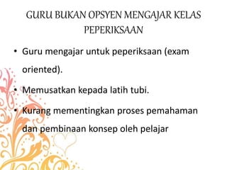 GURU BUKAN OPSYEN MENGAJAR KELAS
PEPERIKSAAN
• Guru mengajar untuk peperiksaan (exam
oriented).
• Memusatkan kepada latih tubi.
• Kurang mementingkan proses pemahaman
dan pembinaan konsep oleh pelajar
 