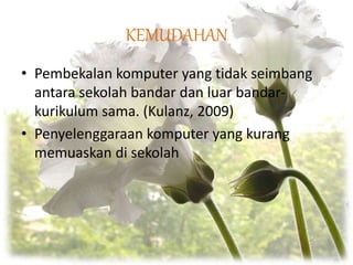 KEMUDAHAN
• Pembekalan komputer yang tidak seimbang
antara sekolah bandar dan luar bandar-
kurikulum sama. (Kulanz, 2009)
• Penyelenggaraan komputer yang kurang
memuaskan di sekolah
 