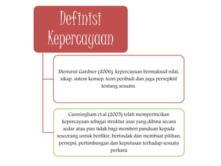 Definisi
Kepercayaan
Menurut Gardner (2006), kepercayaan bermaksud nilai,
sikap, sistem konsep, teori peribadi dan juga persepktif
tentang sesuatu.
Cunningham et.al (2005) telah memperincikan
kepercayaan sebagai struktur asas yang dibina secara
sedar atau pun tidak bagi memberi panduan kepada
seseorang untuk berfikir, bertindak dan membuat pilihan,
persepsi, pertimbangan dan keputusan terhadap sesuatu
perkara
 