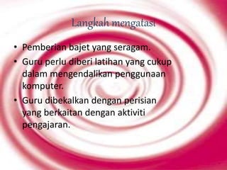 Langkah mengatasi
• Pemberian bajet yang seragam.
• Guru perlu diberi latihan yang cukup
dalam mengendalikan penggunaan
komputer.
• Guru dibekalkan dengan perisian
yang berkaitan dengan aktiviti
pengajaran.
 