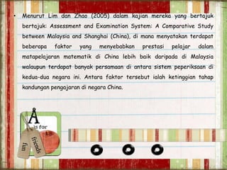• Menurut Lim dan Zhao (2005) dalam kajian mereka yang bertajuk
bertajuk: Assessment and Examination System: A Comparative Study
between Malaysia and Shanghai (China), di mana menyatakan terdapat
beberapa faktor yang menyebabkan prestasi pelajar dalam
matapelajaran matematik di China lebih baik daripada di Malaysia
walaupun terdapat banyak persamaan di antara sistem peperiksaan di
kedua-dua negara ini. Antara faktor tersebut ialah ketinggian tahap
kandungan pengajaran di negara China.
 