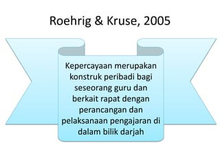 Roehrig & Kruse, 2005
Kepercayaan merupakan
konstruk peribadi bagi
seseorang guru dan
berkait rapat dengan
perancangan dan
pelaksanaan pengajaran di
dalam bilik darjah
 
