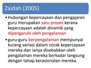 Zaidah (2005)
•Hubungan kepercayaan dan pengajaran
guru merupakan satu proses kerana
kepercayaan adalah dinamik yang
dipengaruhi oleh pengalaman
•guru-guru berpengalaman mempunyai
kurang variasi dalam corak kepercayaan
mereka dan ianya disebabkan oleh
pengalaman mereka berkadar langsung
dengan tahap kerasionalan mereka.
 