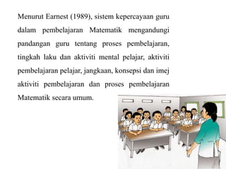 Menurut Earnest (1989), sistem kepercayaan guru
dalam pembelajaran Matematik mengandungi
pandangan guru tentang proses pembelajaran,
tingkah laku dan aktiviti mental pelajar, aktiviti
pembelajaran pelajar, jangkaan, konsepsi dan imej
aktiviti pembelajaran dan proses pembelajaran
Matematik secara umum.
 