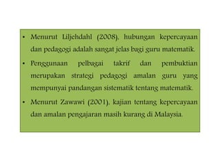 • Menurut Liljehdahl (2008), hubungan kepercayaan
dan pedagogi adalah sangat jelas bagi guru matematik.
• Penggunaan pelbagai takrif dan pembuktian
merupakan strategi pedagogi amalan guru yang
mempunyai pandangan sistematik tentang matematik.
• Menurut Zawawi (2001), kajian tentang kepercayaan
dan amalan pengajaran masih kurang di Malaysia.
 