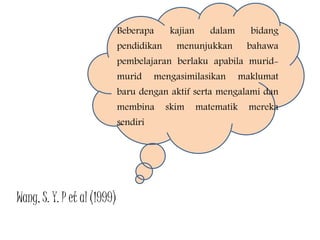 Beberapa kajian dalam bidang
pendidikan menunjukkan bahawa
pembelajaran berlaku apabila murid-
murid mengasimilasikan maklumat
baru dengan aktif serta mengalami dan
membina skim matematik mereka
sendiri
Wang, S. Y. P et al (1999)
 
