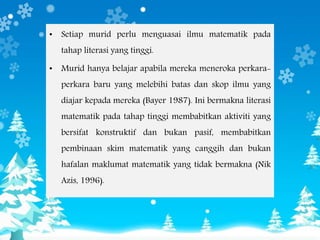 • Setiap murid perlu menguasai ilmu matematik pada
tahap literasi yang tinggi.
• Murid hanya belajar apabila mereka meneroka perkara-
perkara baru yang melebihi batas dan skop ilmu yang
diajar kepada mereka (Bayer 1987). Ini bermakna literasi
matematik pada tahap tinggi membabitkan aktiviti yang
bersifat konstruktif dan bukan pasif, membabitkan
pembinaan skim matematik yang canggih dan bukan
hafalan maklumat matematik yang tidak bermakna (Nik
Azis, 1996).
 