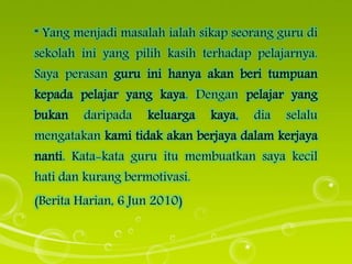 “ Yang menjadi masalah ialah sikap seorang guru di
sekolah ini yang pilih kasih terhadap pelajarnya.
Saya perasan guru ini hanya akan beri tumpuan
kepada pelajar yang kaya. Dengan pelajar yang
bukan daripada keluarga kaya, dia selalu
mengatakan kami tidak akan berjaya dalam kerjaya
nanti. Kata-kata guru itu membuatkan saya kecil
hati dan kurang bermotivasi.
(Berita Harian, 6 Jun 2010)
 