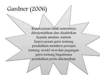 Gardner (2006)
Kepercayaan tidak semestinya
diterjemahkan dan dizahirkan
kepada amalan, namun
kepercayaan guru tentang
pendidikan memberi persepsi
tentang world view dan pegangan
guru tentang bagaimana
pendidikan perlu dilestarikan
 