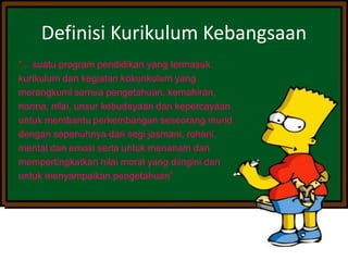 Definisi Kurikulum Kebangsaan
“... suatu program pendidikan yang termasuk
kurikulum dan kegiatan kokurikulum yang
merangkumi semua pengetahuan, kemahiran,
norma, nilai, unsur kebudayaan dan kepercayaan
untuk membantu perkembangan seseorang murid
dengan sepenuhnya dari segi jasmani, rohani,
mental dan emosi serta untuk menanam dan
mempertingkatkan nilai moral yang diingini dan
untuk menyampaikan pengetahuan”
 