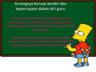 Kurangnya konsep kendiri dan
kepercayaan dalam diri guru.
Konsep kendiri didefinisikan sebagai penilaian
seseorang ke atas dirinya sendiri atau bagaimana ia
menganggap tentang dirinya sama ada secara positif
atau negatif.
Berkait rapat dengan perasaan kita terhadap
kebolehan kita, perkara yang berlaku pada diri kita
dan perkara yang akan berlaku pada diri kita.
 