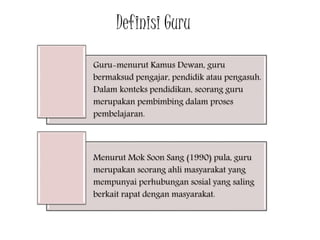 Definisi Guru
Guru-menurut Kamus Dewan, guru
bermaksud pengajar, pendidik atau pengasuh.
Dalam konteks pendidikan, seorang guru
merupakan pembimbing dalam proses
pembelajaran.
Menurut Mok Soon Sang (1990) pula, guru
merupakan seorang ahli masyarakat yang
mempunyai perhubungan sosial yang saling
berkait rapat dengan masyarakat.
 