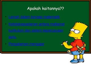 • Lemah dalam konsep matematik
• Ketidaksepadanan antara matlamat
kurikulum dan sistem kepercayaan
guru.
• Pengalaman mengajar
Apakah kaitannya??
 