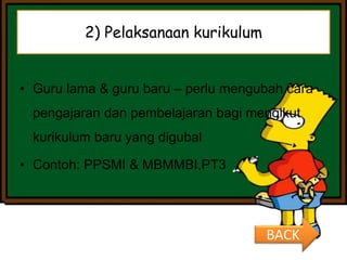2) Pelaksanaan kurikulum
• Guru lama & guru baru – perlu mengubah cara
pengajaran dan pembelajaran bagi mengikut
kurikulum baru yang digubal
• Contoh: PPSMI & MBMMBI,PT3
BACK
 