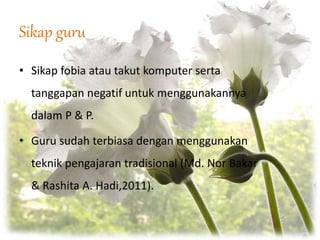 Sikap guru
• Sikap fobia atau takut komputer serta
tanggapan negatif untuk menggunakannya
dalam P & P.
• Guru sudah terbiasa dengan menggunakan
teknik pengajaran tradisional (Md. Nor Bakar
& Rashita A. Hadi,2011).
 