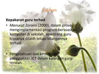 Latihan
Kepakaran guru terhad
• Menurut Zoraini (2000), dalam proses
mengimplementasi program berasaskan
komputer di sekolah, seseorang guru
biasanya dilatih tetapi bilangannya
terhad.
• Pengetahuan dan kemahiran
penggunaan ICT dalam kalangan guru
rendah.
 