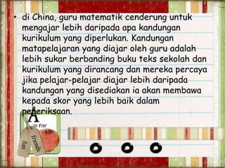 • di China, guru matematik cenderung untuk
mengajar lebih daripada apa kandungan
kurikulum yang diperlukan. Kandungan
matapelajaran yang diajar oleh guru adalah
lebih sukar berbanding buku teks sekolah dan
kurikulum yang dirancang dan mereka percaya
jika pelajar-pelajar diajar lebih daripada
kandungan yang disediakan ia akan membawa
kepada skor yang lebih baik dalam
peperiksaan.
 