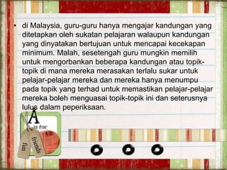 • di Malaysia, guru-guru hanya mengajar kandungan yang
ditetapkan oleh sukatan pelajaran walaupun kandungan
yang dinyatakan bertujuan untuk mencapai kecekapan
minimum. Malah, sesetengah guru mungkin memilih
untuk mengorbankan beberapa kandungan atau topik-
topik di mana mereka merasakan terlalu sukar untuk
pelajar-pelajar mereka dan mereka hanya menumpu
pada topik yang terhad untuk memastikan pelajar-pelajar
mereka boleh menguasai topik-topik ini dan seterusnya
lulus dalam peperiksaan.
 