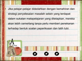 • Jika pelajar-pelajar didedahkan dengan kemahiran dan
strategi penyelesaian masalah selain yang terdapat
dalam sukatan matapelajaran yang ditetapkan, mereka
akan lebih cemerlang tanpa perlu memberi penekanan
terhadap bentuk soalan peperiksaan dan latih tubi.
 
