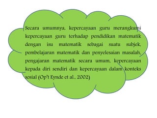 Secara umumnya, kepercayaan guru merangkumi
kepercayaan guru terhadap pendidikan matematik
dengan isu matematik sebagai suatu subjek,
pembelajaran matematik dan penyelesaian masalah,
pengajaran matematik secara umum, kepercayaan
kepada diri sendiri dan kepercayaan dalam konteks
sosial (Op’t Eynde et al., 2002)
 
