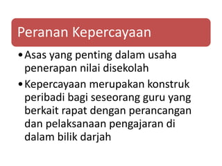 Peranan Kepercayaan
•Asas yang penting dalam usaha
penerapan nilai disekolah
•Kepercayaan merupakan konstruk
peribadi bagi seseorang guru yang
berkait rapat dengan perancangan
dan pelaksanaan pengajaran di
dalam bilik darjah
 