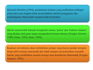 Menurut Ibrahim (1994), pendekatan hafalan yang melibatkan pelbagai
petua dan cara ringkas telah menyebabkan aktiviti pengajaran dan
pembelajaran Matematik menjadi tidak bermakna.
Murid-murid lebih banyak menghafal rumus, ‘petua’ dan ‘hukum-hukum’
yang dicipta oleh guru tanpa mengetahui konsep sebenar (Tengku Zawawi,
1999; Omar, 1994; Amin, 1993).
Keadaan ini tentunya akan melahirkan pelajar yang hanya pandai mengira
tetapi jahil tentang matematik dan tidak mampu menyelesaikan masalah
harian yang melibatkan sesuatu konsep atau kemahiran Matematik (Tengku
Zawawi, 1997).
 