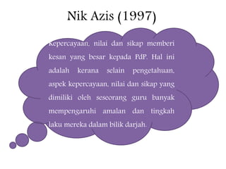 Nik Azis (1997)
Kepercayaan, nilai dan sikap memberi
kesan yang besar kepada PdP. Hal ini
adalah kerana selain pengetahuan,
aspek kepercayaan, nilai dan sikap yang
dimiliki oleh seseorang guru banyak
mempengaruhi amalan dan tingkah
laku mereka dalam bilik darjah.
 
