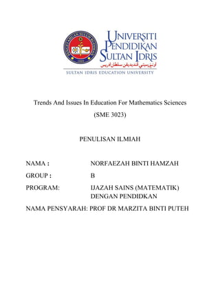 Trends And Issues In Education For Mathematics Sciences
(SME 3023)
PENULISAN ILMIAH
NAMA : NORFAEZAH BINTI HAMZAH
GROUP : B
PROGRAM: IJAZAH SAINS (MATEMATIK)
DENGAN PENDIDKAN
NAMA PENSYARAH: PROF DR MARZITA BINTI PUTEH
 