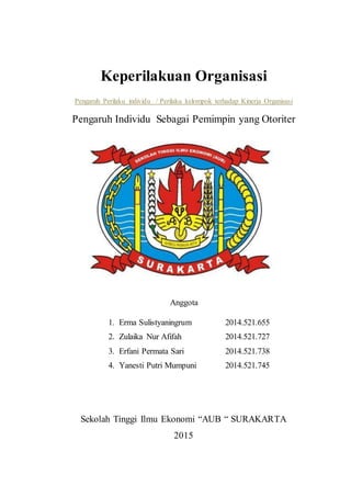 Keperilakuan Organisasi
Pengaruh Perilaku individu / Perilaku kelompok terhadap Kinerja Organisasi
Pengaruh Individu Sebagai Pemimpin yang Otoriter
Anggota
1. Erma Sulistyaningrum 2014.521.655
2. Zulaika Nur Afifah 2014.521.727
3. Erfani Permata Sari 2014.521.738
4. Yanesti Putri Mumpuni 2014.521.745
Sekolah Tinggi Ilmu Ekonomi “AUB “ SURAKARTA
2015
 