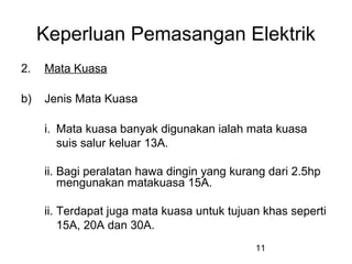 11
Keperluan Pemasangan Elektrik
2. Mata Kuasa
b) Jenis Mata Kuasa
i. Mata kuasa banyak digunakan ialah mata kuasa
suis salur keluar 13A.
ii. Bagi peralatan hawa dingin yang kurang dari 2.5hp
mengunakan matakuasa 15A.
ii. Terdapat juga mata kuasa untuk tujuan khas seperti
15A, 20A dan 30A.
 