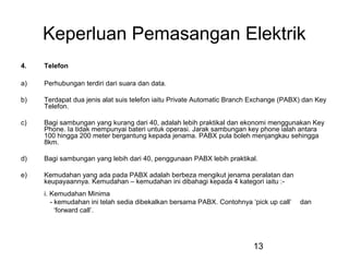 13
Keperluan Pemasangan Elektrik
4. Telefon
a) Perhubungan terdiri dari suara dan data.
b) Terdapat dua jenis alat suis telefon iaitu Private Automatic Branch Exchange (PABX) dan Key
Telefon.
c) Bagi sambungan yang kurang dari 40, adalah lebih praktikal dan ekonomi menggunakan Key
Phone. Ia tidak mempunyai bateri untuk operasi. Jarak sambungan key phone ialah antara
100 hingga 200 meter bergantung kepada jenama. PABX pula boleh menjangkau sehingga
8km.
d) Bagi sambungan yang lebih dari 40, penggunaan PABX lebih praktikal.
e) Kemudahan yang ada pada PABX adalah berbeza mengikut jenama peralatan dan
keupayaannya. Kemudahan – kemudahan ini dibahagi kepada 4 kategori iaitu :-
i. Kemudahan Minima
- kemudahan ini telah sedia dibekalkan bersama PABX. Contohnya ‘pick up call’ dan
‘forward call’.
 