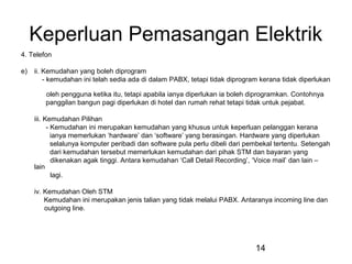 14
Keperluan Pemasangan Elektrik
4. Telefon
e) ii. Kemudahan yang boleh diprogram
- kemudahan ini telah sedia ada di dalam PABX, tetapi tidak diprogram kerana tidak diperlukan
oleh pengguna ketika itu, tetapi apabila ianya diperlukan ia boleh diprogramkan. Contohnya
panggilan bangun pagi diperlukan di hotel dan rumah rehat tetapi tidak untuk pejabat.
iii. Kemudahan Pilihan
- Kemudahan ini merupakan kemudahan yang khusus untuk keperluan pelanggan kerana
ianya memerlukan ‘hardware’ dan ‘software’ yang berasingan. Hardware yang diperlukan
selalunya komputer peribadi dan software pula perlu dibeli dari pembekal tertentu. Setengah
dari kemudahan tersebut memerlukan kemudahan dari pihak STM dan bayaran yang
dikenakan agak tinggi. Antara kemudahan ‘Call Detail Recording’, ‘Voice mail’ dan lain –
lain
lagi.
iv. Kemudahan Oleh STM
Kemudahan ini merupakan jenis talian yang tidak melalui PABX. Antaranya incoming line dan
outgoing line.
 