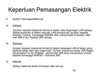 16
Keperluan Pemasangan Elektrik
5. Sistem Teknologi Maklumat
c) Intranet
‘Access’ kepada maklumat terhad di dalam satu lingkungan LAN sahaja.
Setiap komputer di dalam sesuatu LAN mempunyai ‘access’ kepada
Intranet. Contoh, homepage RAKAN JKR. hanya boleh di’access’ oleh
staf JKR di Ibu Pejabat JKR sahaja.
d) Extranet
Access’ kepada maklumat terhad di dalam beberapa LAN di lokasi yang
berbeza tetapi oleh satu organisasi. Contoh, sekiranya setiap JKR Negeri
dihubungkan ke Ibu Pejabat , semua staf JKR akan mempunyai access
kepada homepage RAKAN – Extranet JKR.
e) Internet
Setiap maklumat boleh di’access’ oleh semua.
 