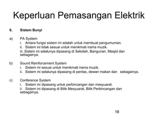 18
Keperluan Pemasangan Elektrik
6. Sistem Bunyi
a) PA System
i. Antara fungsi sistem ini adalah untuk membuat pengumuman.
ii. Sistem ini tidak sesuai untuk menikmati irama muzik.
iii. Sistem ini selalunya dipasang di Sekolah, Bangunan, Masjid dan
sebagainya.
b) Sound Reinforcement System
i. Sistem ini sesuai untuk menikmati irama muzik.
ii. Sistem ini selalunya dipasang di pentas, dewan makan dan sebagainya.
c) Conference System
i. Sistem ini dipasang untuk perbincangan dan mesyuarat.
ii. Sistem ini dipasang di Bilik Mesyuarat, Bilik Perbincangan dan
sebagainya.
 