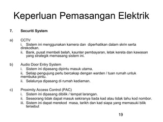 19
Keperluan Pemasangan Elektrik
7. Securiti System
a) CCTV
i. Sistem ini menggunakan kamera dan diperhatikan dalam skrin serta
direkodkan.
ii. Bank, pusat membeli belah, kaunter pembayaran, letak kereta dan kawasan
yang strategik memasang sistem ini.
b) Audio Door Entry System
i. Sistem ini dipasang dipintu masuk utama.
ii. Setiap pengujung perlu bercakap dengan warden / tuan rumah untuk
membuka pintu.
ii. Selalunya dipasang di rumah kediaman.
c) Proximity Access Control (PAC)
i. Sistem ini dipasang dibilik / tempat larangan.
ii. Seseorang tidak dapat masuk sekiranya tiada kad atau tidak tahu kod nombor.
iii. Sistem ini dapat merekod masa, tarikh dan kad siapa yang memasuki bilik
tersebut
 