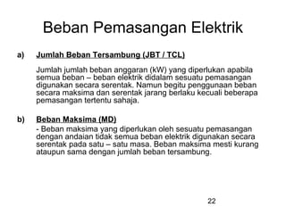 22
Beban Pemasangan Elektrik
a) Jumlah Beban Tersambung (JBT / TCL)
Jumlah jumlah beban anggaran (kW) yang diperlukan apabila
semua beban – beban elektrik didalam sesuatu pemasangan
digunakan secara serentak. Namun begitu penggunaan beban
secara maksima dan serentak jarang berlaku kecuali beberapa
pemasangan tertentu sahaja.
b) Beban Maksima (MD)
- Beban maksima yang diperlukan oleh sesuatu pemasangan
dengan andaian tidak semua beban elektrik digunakan secara
serentak pada satu – satu masa. Beban maksima mesti kurang
ataupun sama dengan jumlah beban tersambung.
 