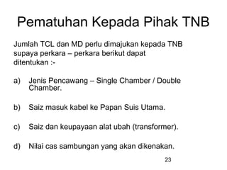 23
Pematuhan Kepada Pihak TNB
Jumlah TCL dan MD perlu dimajukan kepada TNB
supaya perkara – perkara berikut dapat
ditentukan :-
a) Jenis Pencawang – Single Chamber / Double
Chamber.
b) Saiz masuk kabel ke Papan Suis Utama.
c) Saiz dan keupayaan alat ubah (transformer).
d) Nilai cas sambungan yang akan dikenakan.
 